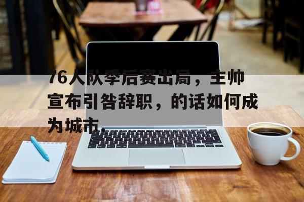 76人队季后赛出局，主帅宣布引咎辞职，的话如何成为城市.-开云